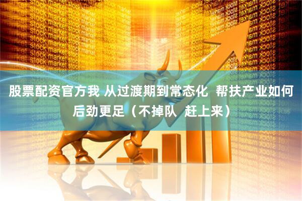 股票配资官方我 从过渡期到常态化  帮扶产业如何后劲更足（不掉队  赶上来）