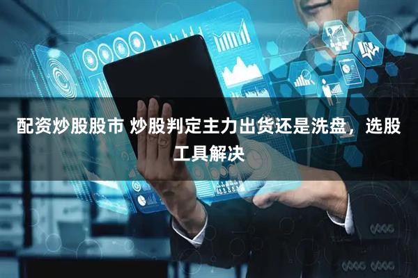 配资炒股股市 炒股判定主力出货还是洗盘，选股工具解决