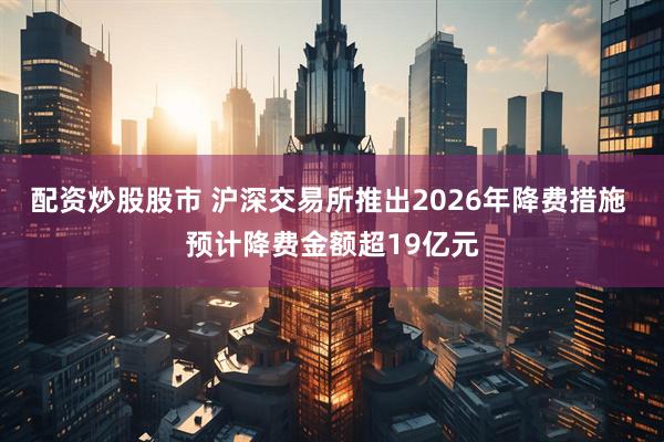 配资炒股股市 沪深交易所推出2026年降费措施 预计降费金额超19亿元