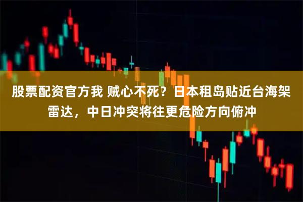 股票配资官方我 贼心不死？日本租岛贴近台海架雷达，中日冲突将往更危险方向俯冲