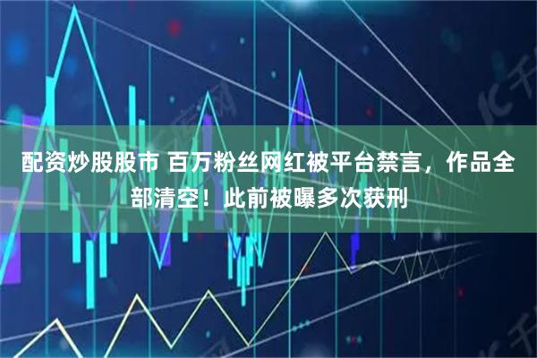 配资炒股股市 百万粉丝网红被平台禁言，作品全部清空！此前被曝多次获刑