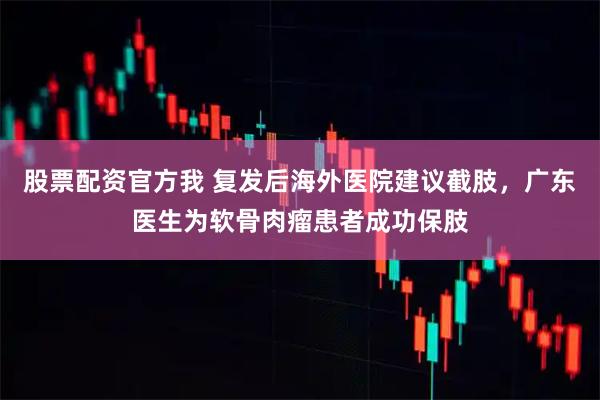 股票配资官方我 复发后海外医院建议截肢，广东医生为软骨肉瘤患者成功保肢