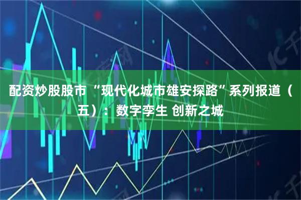 配资炒股股市 “现代化城市雄安探路”系列报道（五）：数字孪生 创新之城