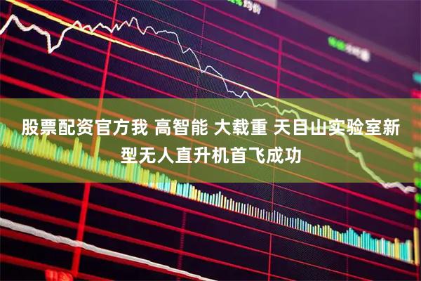股票配资官方我 高智能 大载重 天目山实验室新型无人直升机首飞成功