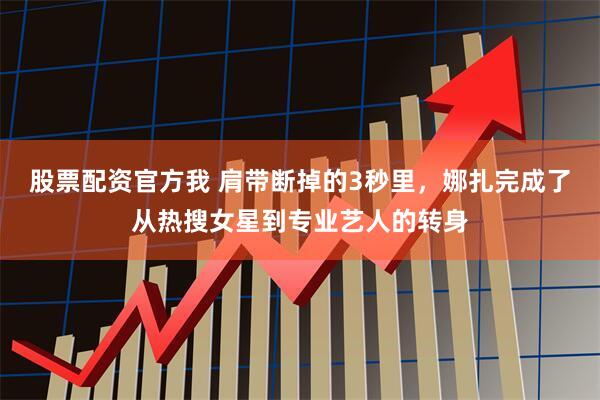 股票配资官方我 肩带断掉的3秒里，娜扎完成了从热搜女星到专业艺人的转身