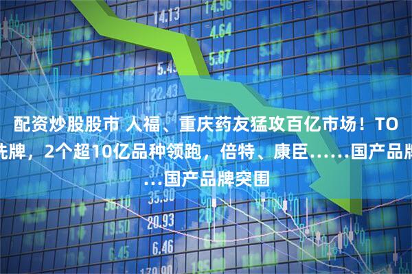 配资炒股股市 人福、重庆药友猛攻百亿市场！TOP20洗牌，2个超10亿品种领跑，倍特、康臣……国产品牌突围