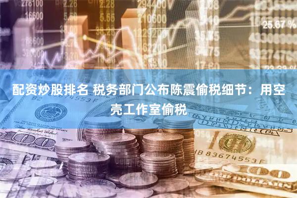 配资炒股排名 税务部门公布陈震偷税细节：用空壳工作室偷税