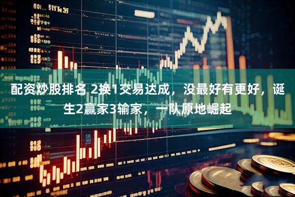 配资炒股排名 2换1交易达成，没最好有更好，诞生2赢家3输家，一队原地崛起