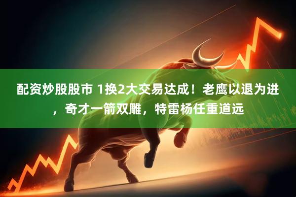 配资炒股股市 1换2大交易达成！老鹰以退为进，奇才一箭双雕，特雷杨任重道远