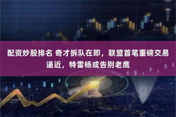 配资炒股排名 奇才拆队在即，联盟首笔重磅交易逼近，特雷杨或告别老鹰