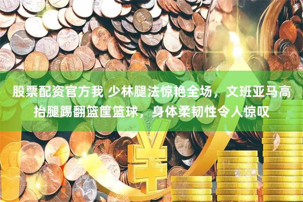 股票配资官方我 少林腿法惊艳全场，文班亚马高抬腿踢翻篮筐篮球，身体柔韧性令人惊叹