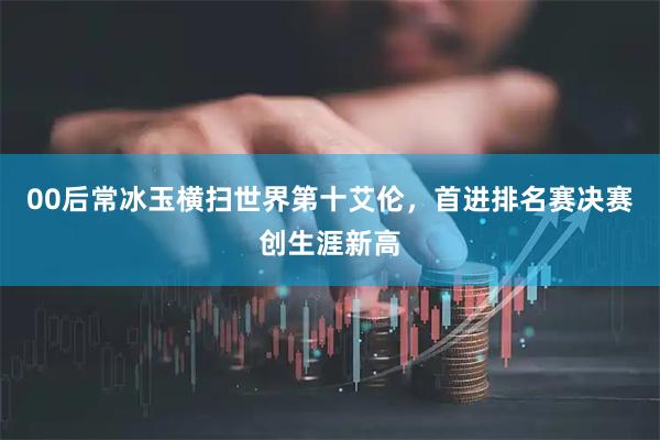 00后常冰玉横扫世界第十艾伦，首进排名赛决赛创生涯新高