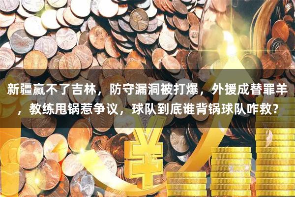 新疆赢不了吉林，防守漏洞被打爆，外援成替罪羊，教练甩锅惹争议，球队到底谁背锅球队咋救？