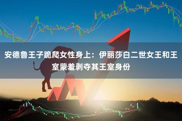 安德鲁王子跪爬女性身上：伊丽莎白二世女王和王室蒙羞剥夺其王室身份
