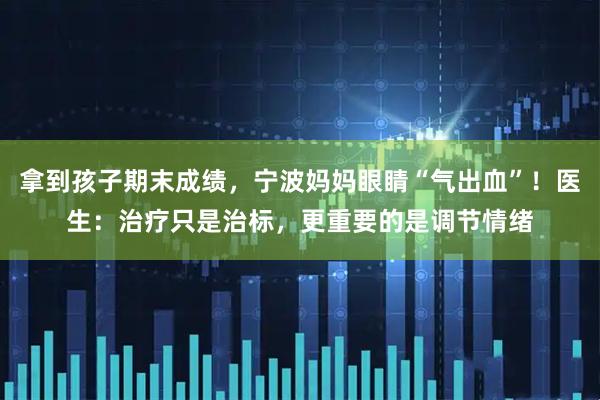 拿到孩子期末成绩，宁波妈妈眼睛“气出血”！医生：治疗只是治标，更重要的是调节情绪