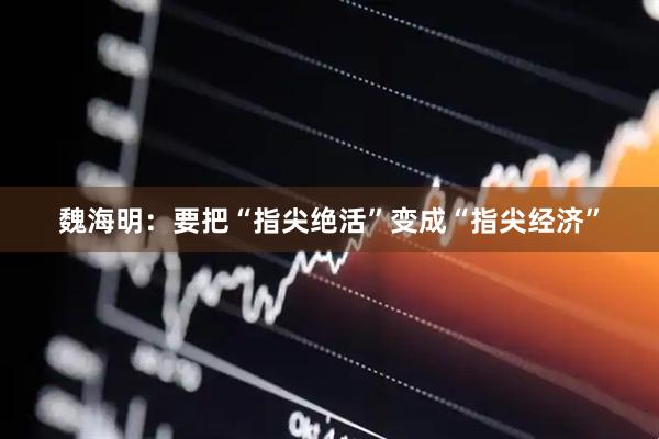 魏海明：要把“指尖绝活”变成“指尖经济”