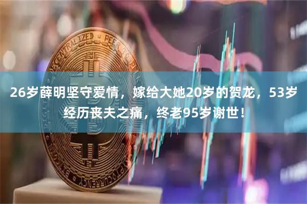 26岁薛明坚守爱情，嫁给大她20岁的贺龙，53岁经历丧夫之痛，终老95岁谢世！