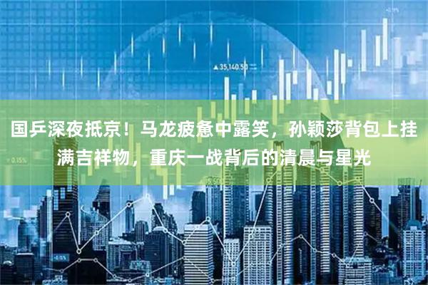 国乒深夜抵京！马龙疲惫中露笑，孙颖莎背包上挂满吉祥物，重庆一战背后的清晨与星光