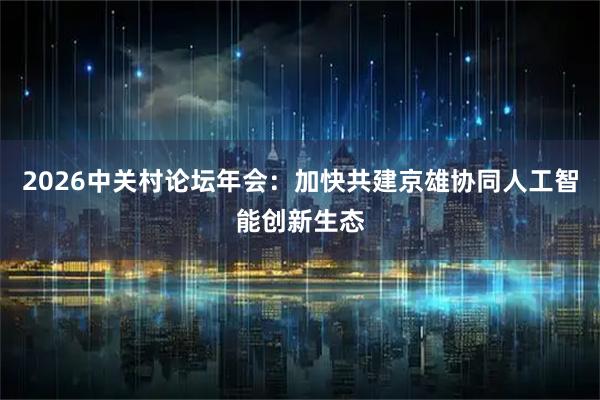 2026中关村论坛年会：加快共建京雄协同人工智能创新生态