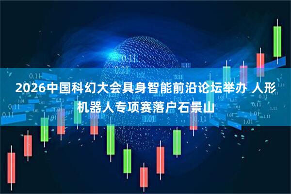 2026中国科幻大会具身智能前沿论坛举办 人形机器人专项赛落户石景山