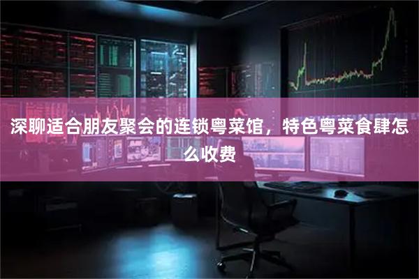 深聊适合朋友聚会的连锁粤菜馆，特色粤菜食肆怎么收费