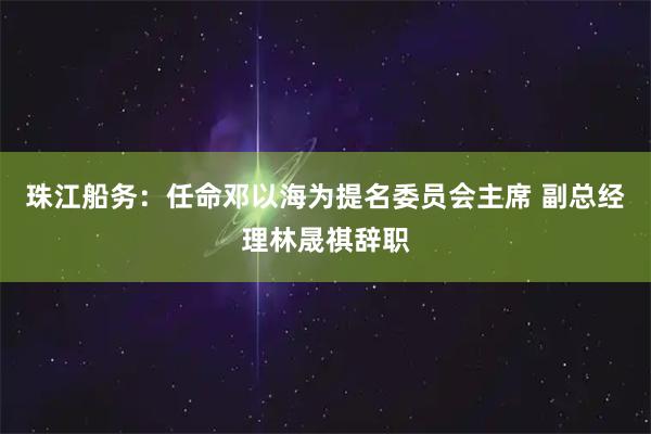 珠江船务：任命邓以海为提名委员会主席 副总经理林晟祺辞职